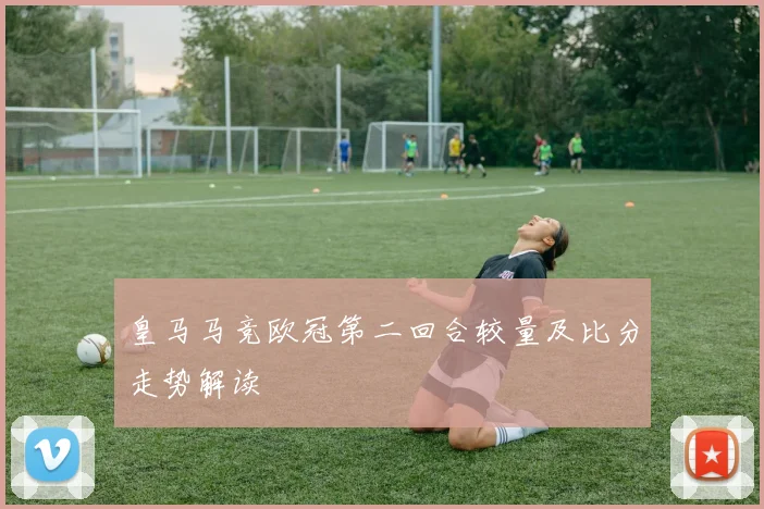 皇马马竞欧冠第二回合较量及比分走势解读