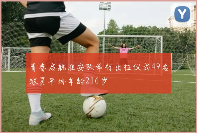 青春启航淮安队举行出征仪式49名球员平均年龄216岁