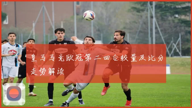 皇马马竞欧冠第二回合较量及比分走势解读