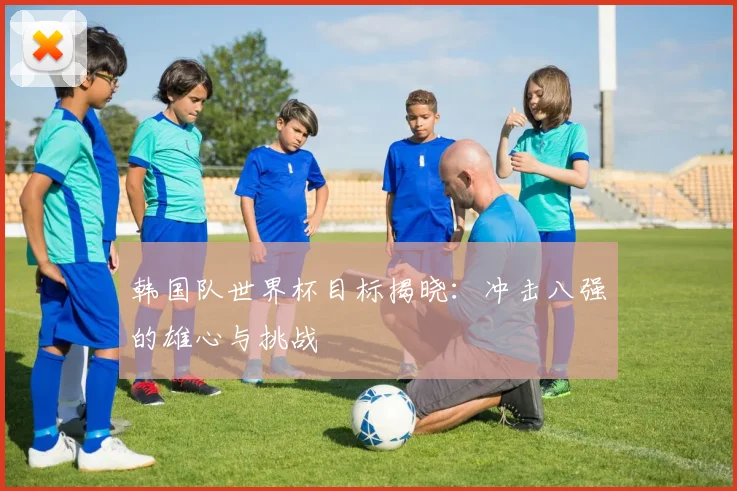 韩国队世界杯目标揭晓：冲击八强的雄心与挑战