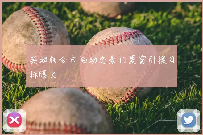 英超转会市场动态豪门夏窗引援目标曝光